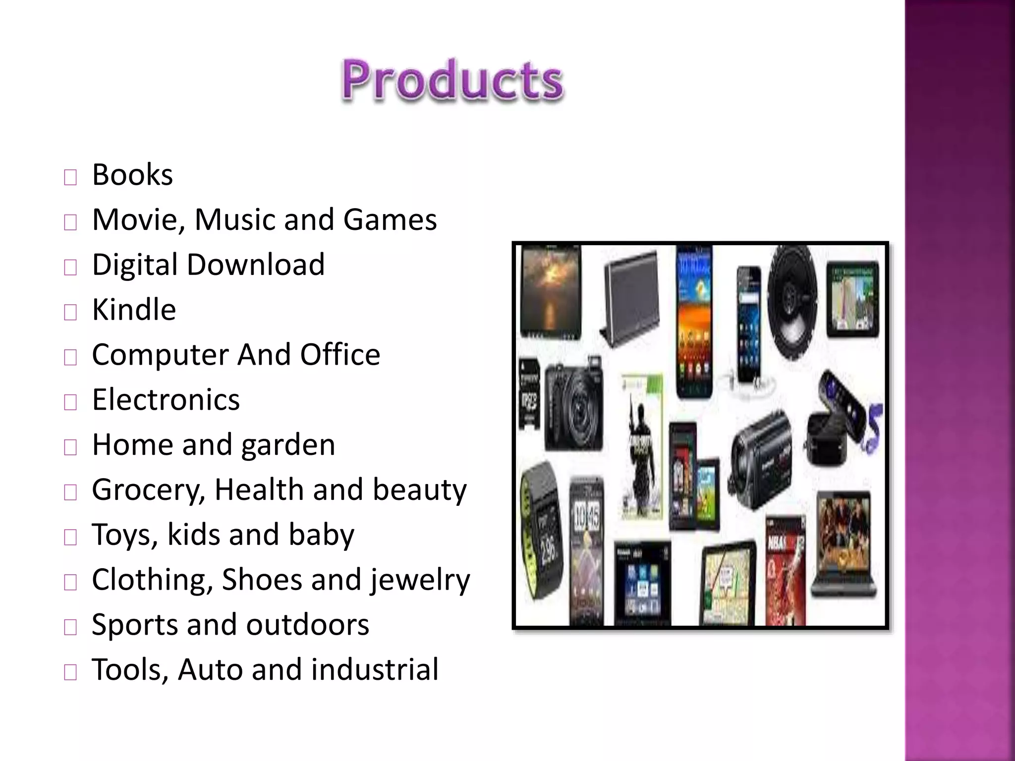 Books 
Movie, Music and Games 
Digital Download 
Kindle 
Computer And Office 
Electronics 
Home and garden 
Grocery, Health and beauty 
Toys, kids and baby 
Clothing, Shoes and jewelry 
Sports and outdoors 
Tools, Auto and industrial 
 