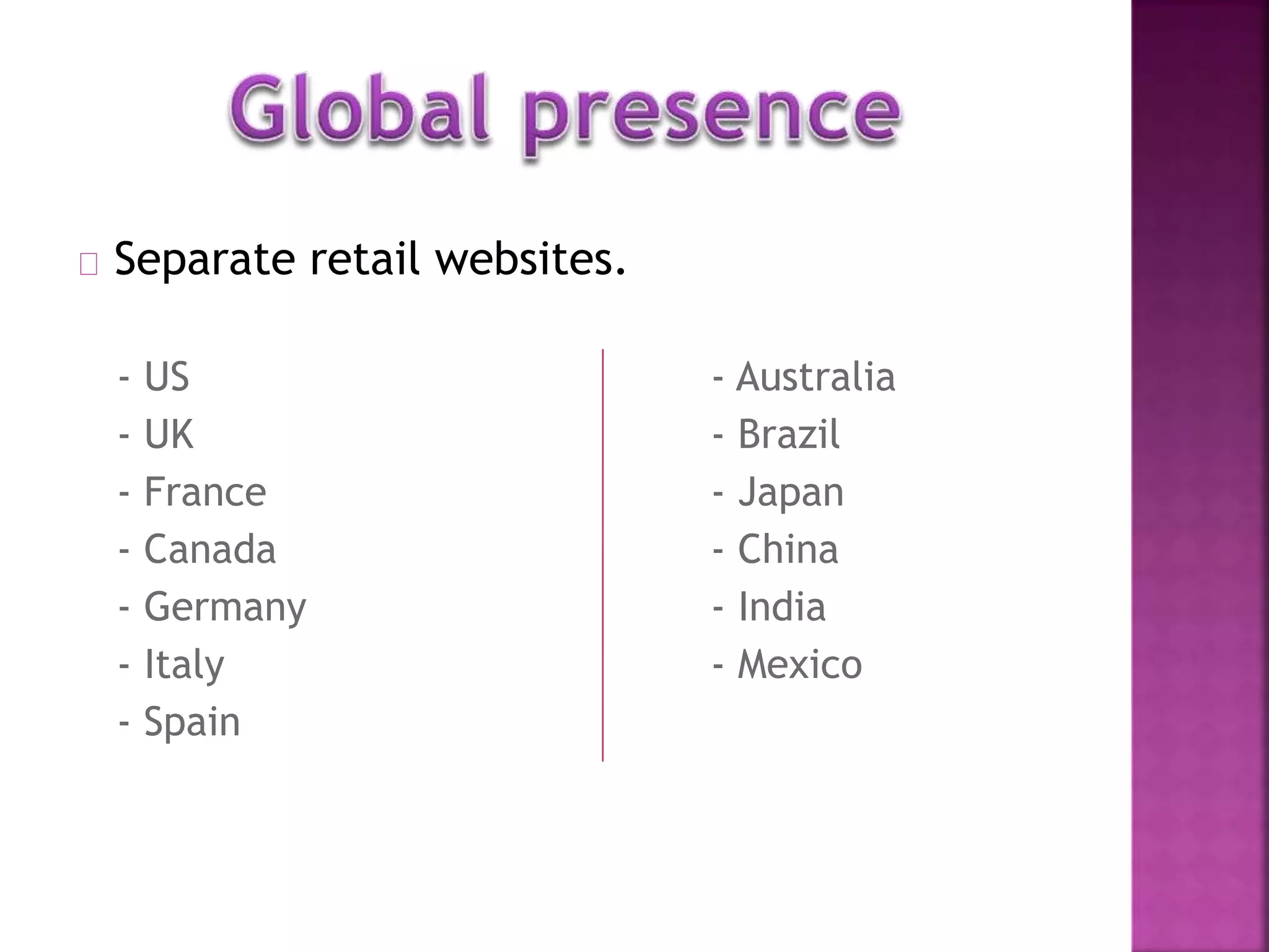Separate retail websites. 
- US - Australia 
- UK - Brazil 
- France - Japan 
- Canada - China 
- Germany - India 
- Italy - Mexico 
- Spain 
 