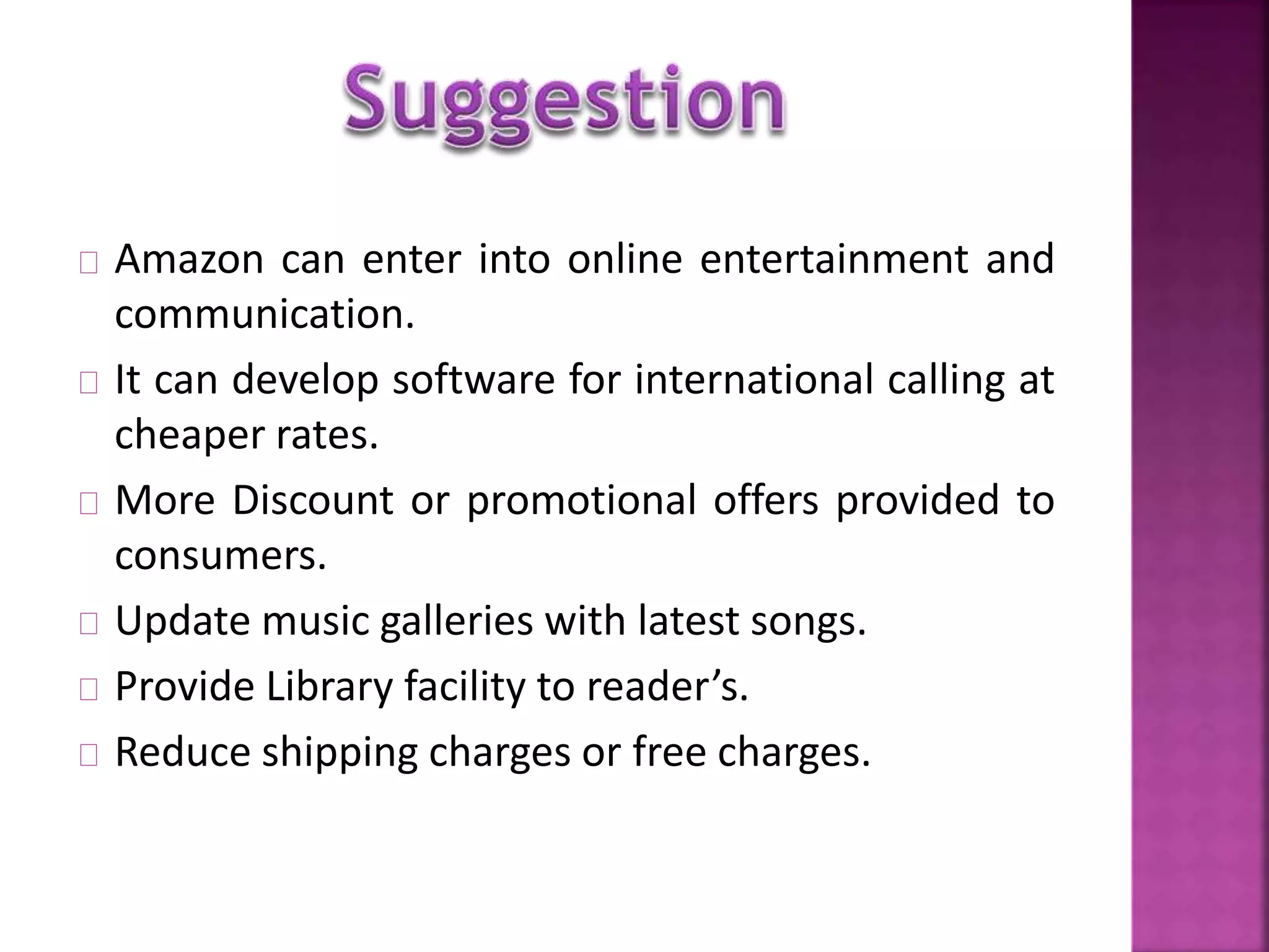 Amazon can enter into online entertainment and 
communication. 
It can develop software for international calling at 
cheaper rates. 
More Discount or promotional offers provided to 
consumers. 
Update music galleries with latest songs. 
Provide Library facility to reader’s. 
Reduce shipping charges or free charges. 
 