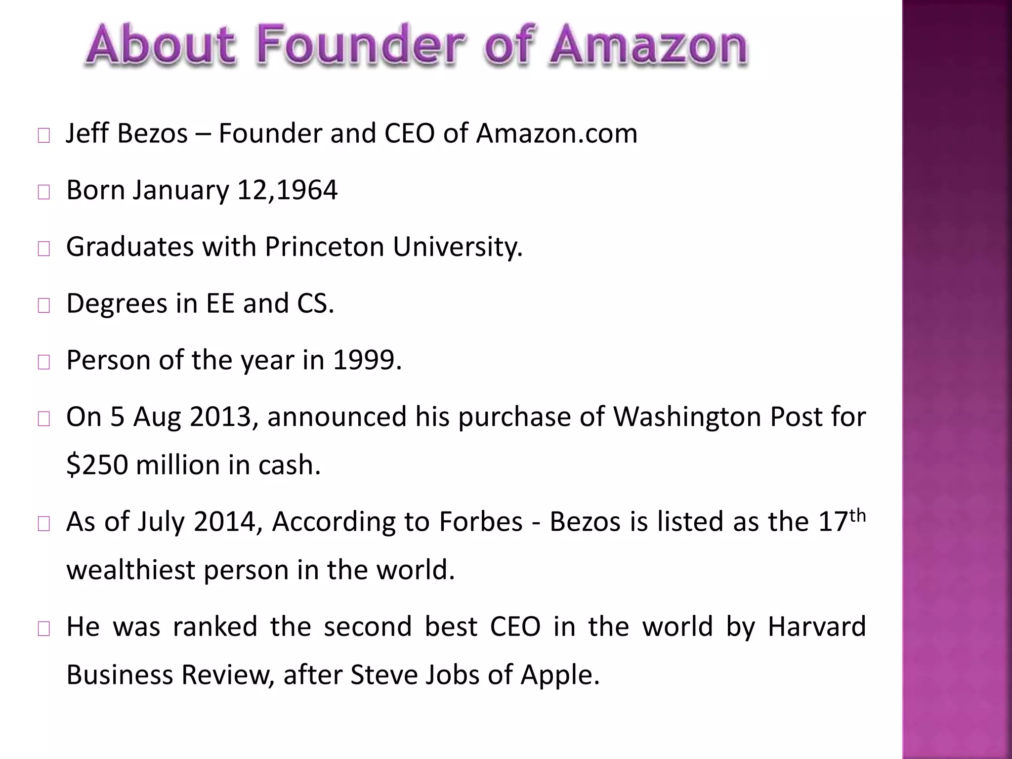 Jeff Bezos – Founder and CEO of Amazon.com 
Born January 12,1964 
Graduates with Princeton University. 
Degrees in EE and CS. 
Person of the year in 1999. 
On 5 Aug 2013, announced his purchase of Washington Post for 
$250 million in cash. 
As of July 2014, According to Forbes - Bezos is listed as the 17th 
wealthiest person in the world. 
He was ranked the second best CEO in the world by Harvard 
Business Review, after Steve Jobs of Apple. 
 