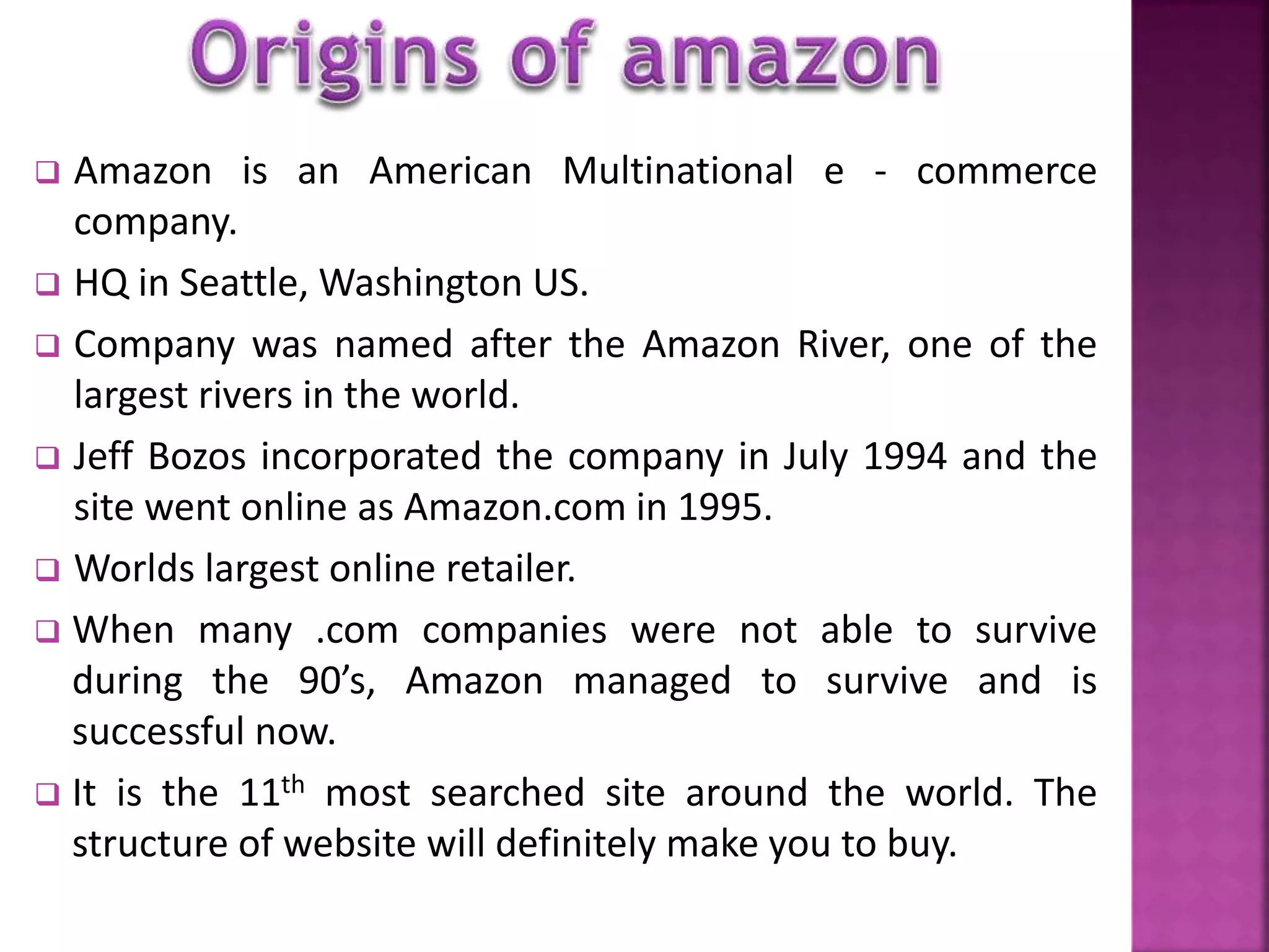  Amazon is an American Multinational e - commerce 
company. 
 HQ in Seattle,Washington US. 
 Company was named after the Amazon River, one of the 
largest rivers in the world. 
 Jeff Bozos incorporated the company in July 1994 and the 
site went online as Amazon.com in 1995. 
 Worlds largest online retailer. 
 When many .com companies were not able to survive 
during the 90’s, Amazon managed to survive and is 
successful now. 
 It is the 11th most searched site around the world. The 
structure of website will definitely make you to buy. 
 