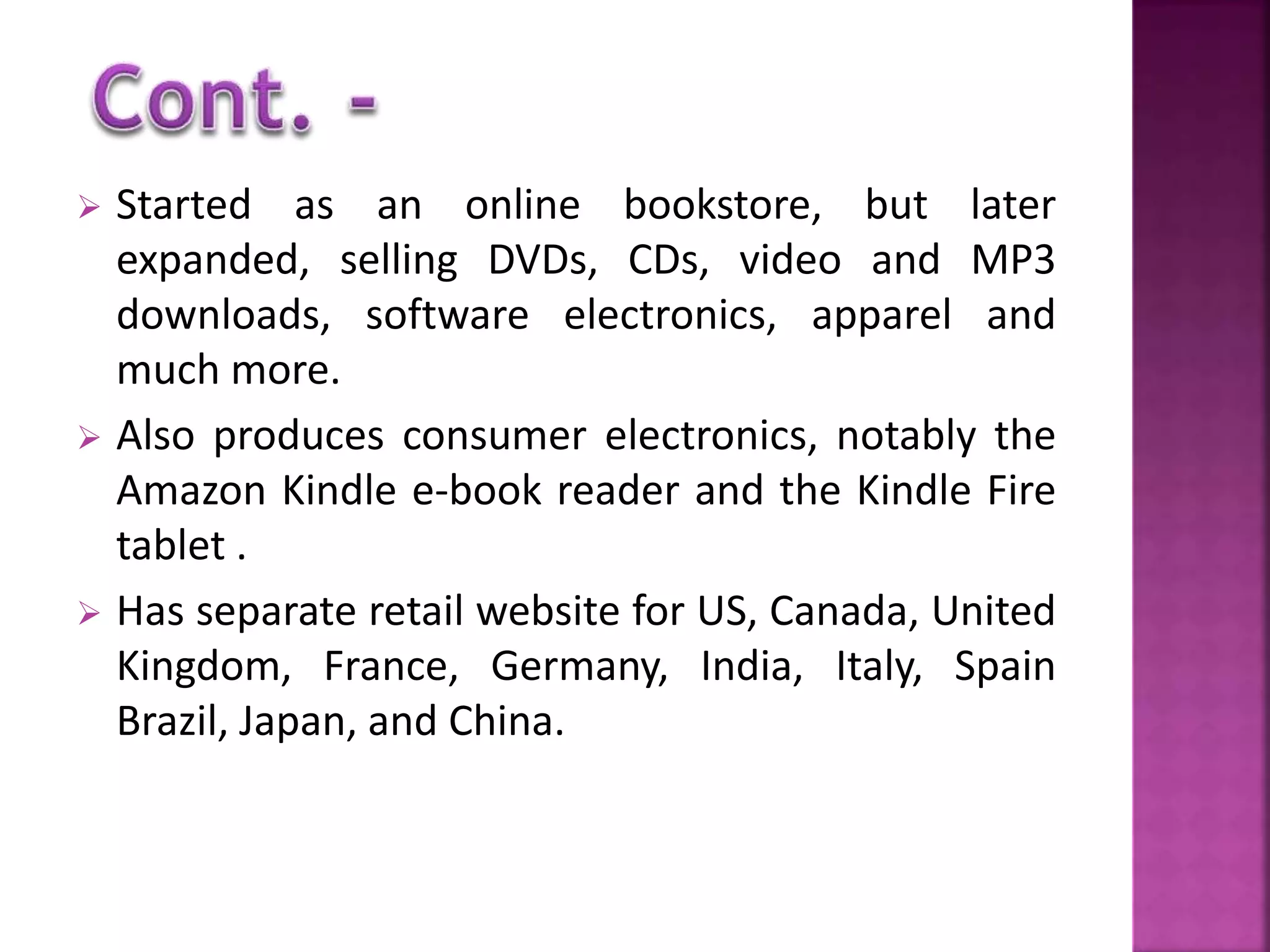  Started as an online bookstore, but later 
expanded, selling DVDs, CDs, video and MP3 
downloads, software electronics, apparel and 
much more. 
 Also produces consumer electronics, notably the 
Amazon Kindle e-book reader and the Kindle Fire 
tablet . 
 Has separate retail website for US, Canada, United 
Kingdom, France, Germany, India, Italy, Spain 
Brazil, Japan, and China. 
 