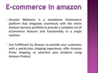Amazon Webstore is a standalone eCommerce 
platform that integrates seamlessly with the entire 
Amazon Services portfolio to provide a complete set of 
eCommerce features and functionality in a single 
solution. 
Use Fulfillment by Amazon to provide your customers 
with a world-class shipping experience, offer Amazon 
Prime shipping, or advertise your products using 
Amazon Product 
 