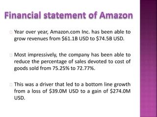 Year over year, Amazon.com Inc. has been able to 
grow revenues from $61.1B USD to $74.5B USD. 
Most impressively, the company has been able to 
reduce the percentage of sales devoted to cost of 
goods sold from 75.25% to 72.77%. 
This was a driver that led to a bottom line growth 
from a loss of $39.0M USD to a gain of $274.0M 
USD. 
 