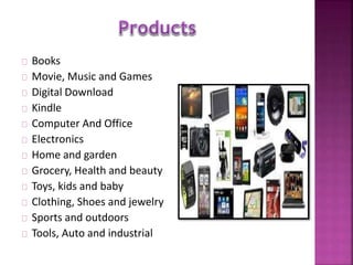 Books 
Movie, Music and Games 
Digital Download 
Kindle 
Computer And Office 
Electronics 
Home and garden 
Grocery, Health and beauty 
Toys, kids and baby 
Clothing, Shoes and jewelry 
Sports and outdoors 
Tools, Auto and industrial 
 