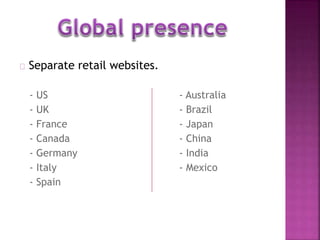 Separate retail websites. 
- US - Australia 
- UK - Brazil 
- France - Japan 
- Canada - China 
- Germany - India 
- Italy - Mexico 
- Spain 
 