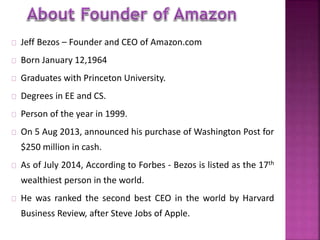 Jeff Bezos – Founder and CEO of Amazon.com 
Born January 12,1964 
Graduates with Princeton University. 
Degrees in EE and CS. 
Person of the year in 1999. 
On 5 Aug 2013, announced his purchase of Washington Post for 
$250 million in cash. 
As of July 2014, According to Forbes - Bezos is listed as the 17th 
wealthiest person in the world. 
He was ranked the second best CEO in the world by Harvard 
Business Review, after Steve Jobs of Apple. 
 