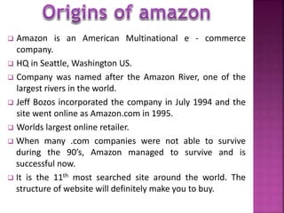  Amazon is an American Multinational e - commerce 
company. 
 HQ in Seattle,Washington US. 
 Company was named after the Amazon River, one of the 
largest rivers in the world. 
 Jeff Bozos incorporated the company in July 1994 and the 
site went online as Amazon.com in 1995. 
 Worlds largest online retailer. 
 When many .com companies were not able to survive 
during the 90’s, Amazon managed to survive and is 
successful now. 
 It is the 11th most searched site around the world. The 
structure of website will definitely make you to buy. 
 