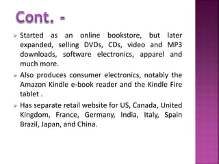  Started as an online bookstore, but later 
expanded, selling DVDs, CDs, video and MP3 
downloads, software electronics, apparel and 
much more. 
 Also produces consumer electronics, notably the 
Amazon Kindle e-book reader and the Kindle Fire 
tablet . 
 Has separate retail website for US, Canada, United 
Kingdom, France, Germany, India, Italy, Spain 
Brazil, Japan, and China. 
 