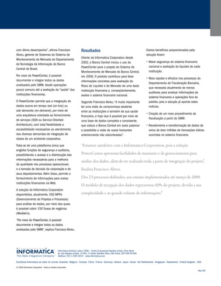 “Estamos satisfeitos com a Informatica Corporation, pois a solução 
PowerCenter apresenta facilidades de manuseio e de gerenciamento para 
análise dos dados, além de ter realizado toda a parte de integração do projeto”, 
finaliza Francisco Abreu. 
Dos 23 processos definidos, seis estarão implementados até março de 2009. 
O módulo de recepção dos dados representou 60% do projeto, devido a sua 
complexidade e ao grande volume de informações.” 
Informatica América Latina, CENU - Centro Empresarial Nações Unidas, Torre Norte 
Av. das Nações Unidas, 12.901, 3o andar, Brooklin Novo, São Paulo, CEP 04578-000 
Telefone: 5511 3305 0015 www.informatica.com 
Escritórios Informatica ao redor do mundo: Australia • Belgium • Canada • China • France • Germany • Ireland • Japan • Korea • the Netherlands • Singapore • Switzerland • United Kingdom • USA 
© 2008 Informatica Corporation. Todos os direitos reservados. 
Nov/08 
com ótimo desempenho”, afirma Francisco 
Abreu, gerente de Sistemas do Sistema de 
Monitoramento de Mercado do Departamento 
de Tecnologia da Informação do Banco 
Central do Brasil. 
Por meio do PowerCenter, é possível 
documentar e integrar todos os dados 
analisados pelo SMM, desde operações 
pouco comuns até a avaliação da “saúde” das 
instituições financeiras. 
O PowerCenter permite que a integração de 
dados ocorra em tempo real (on-line) ou 
sob demanda (on-demand), por meio de 
uma arquitetura orientada ao fornecimento 
de serviços (SOA ou Service Oriented 
Architecture), com total flexibilidade e 
escalabilidade necessárias ao atendimento 
das diversas demandas de integração de 
dados de um ambiente corporativo. 
Trata-se de uma plataforma única que 
engloba funções de segurança e auditoria, 
possibilitando o acesso e a distribuição das 
informações necessárias para a melhoria 
da qualidade nos processos operacionais 
e a tomada de decisão da corporação e de 
seus departamentos. Além disso, permite o 
fornecimento de informações para outras 
instituições financeiras via Web. 
A solução da Informatica Corporation 
disponibiliza, atualmente, 550 MPPs 
(Gerenciamento de Projetos e Processos) 
para análise de dados, por meio dos quais 
é possível cobrir 150 fluxos de negócios 
(Worklet’s). 
“Por meio do PowerCenter, é possível 
documentar e integrar todos os dados 
analisados pelo SMM”, explica Francisco Abreu. 
Resultados 
Cliente da Informatica Corporation desde 
2002, o Banco Central iniciou o uso do 
PowerCenter para o projeto do Sistema de 
Monitoramento de Mercado do Banco Central, 
em 2006. O produto contribuiu para levar 
informações concretas para avaliação do 
Risco de Liquidez e de Mercado de uma dada 
instituição financeira e, conseqüentemente, 
avaliar o sistema financeiro nacional. 
Segundo Francisco Abreu, “é muito importante 
ter uma visão do compromisso existente 
entre as instituições e também de sua saúde 
financeira, e hoje isso é possível por meio de 
uma base de dados completa e consistente, 
que coloca o Banco Central em outro patamar 
e possibilita a visão de novos horizontes 
anteriormente não vislumbrados”. 
Outros benefícios proporcionados pela 
solução foram: 
Ÿ Maior segurança do sistema financeiro 
nacional e avaliação da liquidez de cada 
instituição. 
Ÿ Mais rapidez e eficácia nos processos do 
Departamento de Fiscalização Bancária, 
que necessita atualmente de menos 
auditores para analisar informações do 
sistema financeiro e operações fora do 
padrão, pois a solução já aponta estes 
indícios. 
Ÿ Criação de um novo procedimento de 
fiscalização a partir do SMM. 
Ÿ Recebimento e transformação de dados de 
cerca de dois milhões de transações diárias 
ocorridas no sistema financeiro. 
