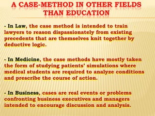 A CASE-METHOD IN OTHER FIELDS
THAN EDUCATION
- In Law, the case method is intended to train lawyers to reason dispassionately from existing
precedents that are themselves knit together by
deductive logic.
- In Medicine, the case methods have mostly taken
the form of studying patients’ simulations where
medical students are required to analyze conditions
and prescribe the course of action.

- In Business, cases are real events or problems
confronting business executives and managers
intended to encourage discussion and analysis.

-

 