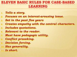 ELEVEN BASIC RULES FOR CASE-BASED
LEARNING
1.
2.

3.
4.
5.
6.
7.
8.
9.

10.
11.

Tells a story.
Focuses on an interest-arousing issue.
Set in the past five years
Creates empathy with the central characters.
Includes quotations.
Relevant to the reader.
Must have pedagogic utility.
Conflict provoking.
Decision forcing.
Has generality.
Is short.

 
