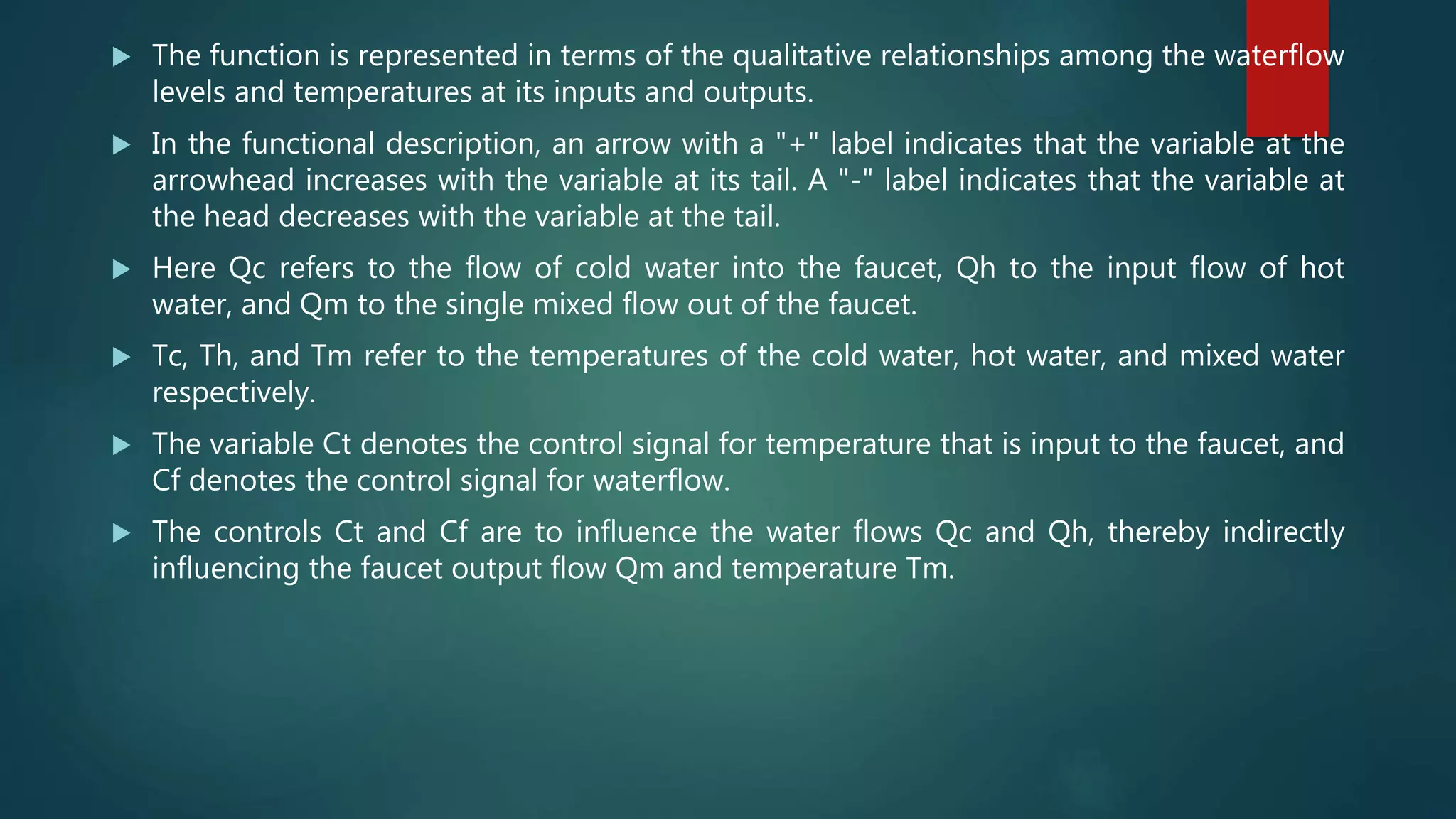  The function is represented in terms of the qualitative relationships among the waterflow
levels and temperatures at its inputs and outputs.
 In the functional description, an arrow with a "+" label indicates that the variable at the
arrowhead increases with the variable at its tail. A "-" label indicates that the variable at
the head decreases with the variable at the tail.
 Here Qc refers to the flow of cold water into the faucet, Qh to the input flow of hot
water, and Qm to the single mixed flow out of the faucet.
 Tc, Th, and Tm refer to the temperatures of the cold water, hot water, and mixed water
respectively.
 The variable Ct denotes the control signal for temperature that is input to the faucet, and
Cf denotes the control signal for waterflow.
 The controls Ct and Cf are to influence the water flows Qc and Qh, thereby indirectly
influencing the faucet output flow Qm and temperature Tm.
 