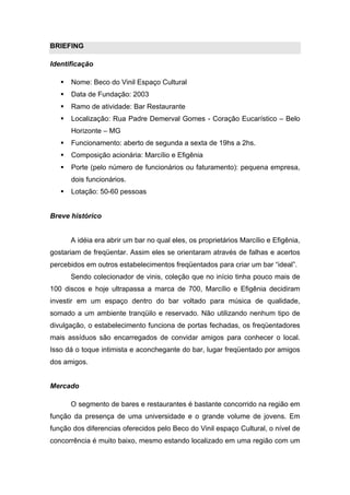 BRIEFING

Identificação

      Nome: Beco do Vinil Espaço Cultural
      Data de Fundação: 2003
      Ramo de atividade: Bar Restaurante
      Localização: Rua Padre Demerval Gomes - Coração Eucarístico – Belo
       Horizonte – MG
      Funcionamento: aberto de segunda a sexta de 19hs a 2hs.
      Composição acionária: Marcílio e Efigênia
      Porte (pelo número de funcionários ou faturamento): pequena empresa,
       dois funcionários.
      Lotação: 50-60 pessoas


Breve histórico


       A idéia era abrir um bar no qual eles, os proprietários Marcílio e Efigênia,
gostariam de freqüentar. Assim eles se orientaram através de falhas e acertos
percebidos em outros estabelecimentos freqüentados para criar um bar “ideal”.
       Sendo colecionador de vinis, coleção que no início tinha pouco mais de
100 discos e hoje ultrapassa a marca de 700, Marcílio e Efigênia decidiram
investir em um espaço dentro do bar voltado para música de qualidade,
somado a um ambiente tranqüilo e reservado. Não utilizando nenhum tipo de
divulgação, o estabelecimento funciona de portas fechadas, os freqüentadores
mais assíduos são encarregados de convidar amigos para conhecer o local.
Isso dá o toque intimista e aconchegante do bar, lugar freqüentado por amigos
dos amigos.


Mercado

       O segmento de bares e restaurantes é bastante concorrido na região em
função da presença de uma universidade e o grande volume de jovens. Em
função dos diferencias oferecidos pelo Beco do Vinil espaço Cultural, o nível de
concorrência é muito baixo, mesmo estando localizado em uma região com um
 
