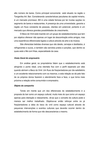 alto número de bares. Como principal concorrente está situado na região o
Tanganika Art. Bar. Considerando características peculiares da capital mineira,
é um mercado promissor, BH é uma cidade famosa por ter muitas opções no
segmento de bares e restaurantes. A presença de uma universidade, garante a
região um fluxo constante de pessoas, clientes em potencial, portanto é um
mercado que oferece grandes possibilidades de crescimento.
      O Beco do Vinil está inserido em um grupo de estabelecimentos que tem
por objetivo oferecer não apenas um lugar de descontração entre amigos, mas
uma experiência diferenciada ligada a cultura através da arte e da música.
      São oferecidas bebidas diversas que vão desde, cervejas e destilados, á
refrigerantes e sucos, e também são servidos pratos e porções, que dentre os
quais está o filé com fritas, especialidade da casa.


Visão Geral do empresário

      Em análise geral, os proprietários falam que o estabelecimento está
atingindo o ponto ideal, uma clientela fixa com o perfil esperado por eles
quando abriram o Beco do Vinil. Um fluxo de freqüentadores por dia satisfatório
e um excelente relacionamento com os mesmos, e esta relação se dá pelo fato
de os próprios donos fazerem o atendimento face a face, o que torna mais
próxima a relação entre consumidor e empresário.

Objeto da campanha

      Tendo em mente que um dos diferenciais do estabelecimento é a
proposta do bar como um espaço cultural, muito mais do que como um espaço
apenas para distração e relaxamento, vê-se que o conceito de cultura pode e
merece ser melhor trabalhado. Objetiva-se então reforçar entre os já
freqüentadores a idéia do beco do vinil como espaço cultural através de
pequenas intervenções e eventos culturais que deverão ocorrer dentro do
estabelecimento de forma que não descaracterize o mesmo.
 