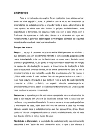DIAGNÓSTICO

      Para a conceituação do negócio foram realizadas duas visitas ao bar,
Beco do Vinil Espaço Cultural. A primeira com o intuito de entrevistar os
proprietários do estabelecimento e entender tanto a parte administrativa da
casa quanto as idéias que eles tinham do próprio estabelecimento, suas
expectativas e demandas. Na segunda visita feita com a casa cheia, com a
finalidade de apreender a visão dos clientes e a atmosfera do lugar em
funcionamento. A partir das observações e informações coletadas os seguintes
aspectos relacionados à casa foram analisados:

Perspectiva interna

Forças: o espaço é pequeno, recebendo entre 50-60 pessoas no máximo, o
que colabora para um atendimento intimista e personalizado, proporcionando
maior interatividade entre os freqüentadores da casa, como também entre
clientes e proprietários. Outro ponto é o espaço seleto e reservado em função
da opção de não-divulgação do ponto, a única forma de divulgação é feita
boca-a-boca pelos próprios clientes, de tal forma, para entrar no Beco do Vinil a
principal maneira é por indicação, opção dos proprietários a fim de manter o
público selecionado. A casa também funciona de portas fechadas tornando o
local mais seguro e tranquilo, o que também retira a aura de estabelecimento
comercial e público conferindo um aspecto intimista, aconchegante e,
principalmente privativo, assim o estabelecimento toma forma de uma segunda
casa ou de uma pequena comunidade.

Fraquezas: a aparelhagem de som não é apropriada para as dimensões da
casa o que resulta em um som de qualidade técnica ruim. A casa não tem
nenhuma programação diferenciada durante a semana, o que pode prejudicar
o movimento da casa, além disso nos fins de semana a casa fica fechada
abrindo espaço para o estabelecimento que faz, concorrência direta. Outro
ponto é a falta de uma personalização do próprio estabelecimento, não há nada
que diga ou informe o nome/ marca da casa.

Identidade e diferenciais: a identidade do estabelecimento está intimamente
associada à um “estilo de vida” alternativo. Aliás, o que o bar oferece é
 