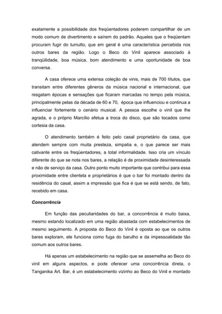 exatamente a possibilidade dos freqüentadores poderem compartilhar de um
modo comum de divertimento e saírem do padrão. Aqueles que o freqüentam
procuram fugir do tumulto, que em geral é uma característica percebida nos
outros bares da região. Logo o Beco do Vinil aparece associado à
tranqüilidade, boa música, bom atendimento e uma oportunidade de boa
conversa.

      A casa oferece uma extensa coleção de vinis, mais de 700 títulos, que
transitam entre diferentes gêneros da música nacional e internacional, que
resgatam épocas e sensações que ficaram marcadas no tempo pela música,
principalmente pelas da década de 60 e 70, época que influenciou e continua a
influenciar fortemente o cenário musical. A pessoa escolhe o vinil que lhe
agrada, e o próprio Marcílio efetua a troca do disco, que são tocados como
cortesia da casa.

      O atendimento também é feito pelo casal proprietário da casa, que
atendem sempre com muita presteza, simpatia e, o que parece ser mais
cativante entre os freqüentadores, a total informalidade. Isso cria um vínculo
diferente do que se nota nos bares, a relação é de proximidade desinteressada
e não de serviço da casa. Outro ponto muito importante que contribui para essa
proximidade entre clientela e proprietários é que o bar foi montado dentro da
residência do casal, assim a impressão que fica é que se está sendo, de fato,
recebido em casa.

Concorrência

      Em função das peculiaridades do bar, a concorrência é muito baixa,
mesmo estando localizado em uma região abastada com estabelecimentos de
mesmo seguimento. A proposta do Beco do Vinil é oposta ao que os outros
bares exploram, ele funciona como fuga do barulho e da impessoalidade tão
comum aos outros bares.

      Há apenas um estabelecimento na região que se assemelha ao Beco do
vinil em alguns aspectos, e pode oferecer uma concorrência direta, o
Tanganika Art. Bar, é um estabelecimento vizinho ao Beco do Vinil e montado
 