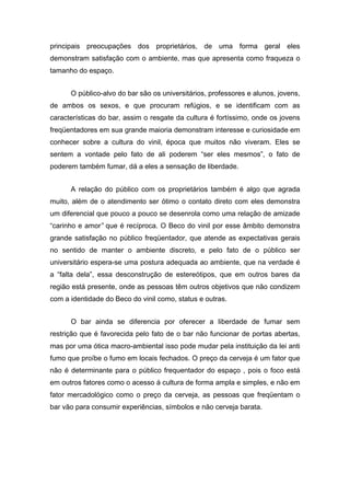 principais preocupações dos proprietários, de uma forma geral eles
demonstram satisfação com o ambiente, mas que apresenta como fraqueza o
tamanho do espaço.


      O público-alvo do bar são os universitários, professores e alunos, jovens,
de ambos os sexos, e que procuram refúgios, e se identificam com as
características do bar, assim o resgate da cultura é fortíssimo, onde os jovens
freqüentadores em sua grande maioria demonstram interesse e curiosidade em
conhecer sobre a cultura do vinil, época que muitos não viveram. Eles se
sentem a vontade pelo fato de ali poderem “ser eles mesmos”, o fato de
poderem também fumar, dá a eles a sensação de liberdade.


      A relação do público com os proprietários também é algo que agrada
muito, além de o atendimento ser ótimo o contato direto com eles demonstra
um diferencial que pouco a pouco se desenrola como uma relação de amizade
“carinho e amor” que é recíproca. O Beco do vinil por esse âmbito demonstra
grande satisfação no público freqüentador, que atende as expectativas gerais
no sentido de manter o ambiente discreto, e pelo fato de o público ser
universitário espera-se uma postura adequada ao ambiente, que na verdade é
a “falta dela”, essa desconstrução de estereótipos, que em outros bares da
região está presente, onde as pessoas têm outros objetivos que não condizem
com a identidade do Beco do vinil como, status e outras.


      O bar ainda se diferencia por oferecer a liberdade de fumar sem
restrição que é favorecida pelo fato de o bar não funcionar de portas abertas,
mas por uma ótica macro-ambiental isso pode mudar pela instituição da lei anti
fumo que proíbe o fumo em locais fechados. O preço da cerveja é um fator que
não é determinante para o público frequentador do espaço , pois o foco está
em outros fatores como o acesso á cultura de forma ampla e simples, e não em
fator mercadológico como o preço da cerveja, as pessoas que freqüentam o
bar vão para consumir experiências, símbolos e não cerveja barata.
 