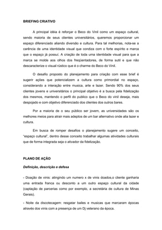 BRIEFING CRIATIVO


       A principal idéia é reforçar o Beco do Vinil como um espaço cultural,
sendo maioria de seus clientes universitários, queremos proporcionar um
espaço diferenciado aliando diversão e cultura. Para tal melhorias, nota-se a
carência de uma identidade visual que condiza com o forte espírito e marca
que o espaço já possuí. A criação de toda uma identidade visual para que a
marca se molde aos olhos dos freqüentadores, de forma sutil e que não
descaracterize o visual rústico que é o charme do Beco do Vinil.

       O desafio proposto do planejamento para criação com esse brief é
sugerir ações que potencializem a cultura como primordial no espaço,
considerando a interação entre musica, arte e lazer. Sendo 90% dos seus
clientes jovens e universitários o principal objetivo é a busca pela fidelização
dos mesmos, mantendo o perfil do publico que o Beco do vinil deseja, mais
despojado e com objetivo diferenciado dos clientes dos outros bares.

       Por a maioria de o seu público ser jovem, as universidades são os
melhores meios para atrair mais adeptos de um bar alternativo onde alia lazer e
cultura.

       Em busca de romper desafios o planejamento sugere um conceito,
“espaço cultural”, dentro desse conceito trabalhar algumas atividades culturais
que de forma integrada seja o ativador da fidelização.




PLANO DE AÇÃO

Definição, descrição e defesa


- Doação de vinis: atingindo um numero x de vinis doados,o cliente ganharia
uma entrada franca ou desconto a um outro espaço cultural da cidade
(captação de parcerias como por exemplo, a secretária de cultura de Minas
Gerais).

- Noite da discotecagem: resgatar bailes e musicas que marcaram épocas
através dos vinis com a presença de um Dj veterano da época.
 