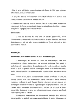 - Dia de arte: atividades proporcionadas pelo Beco do Vinil para pinturas,
artesanatos, saraus, dentre outros.

- A sugestão dessas atividades tem como objetivo trazer mais clareza para
criação trabalhar o conceito de “espaço cultural”.

- Observamos no Beco no Vinil um grande potencial, que pode ser explorado e
maximizado de forma ampla através da personalização de utensílios e mesas,
e do próprio espaço que o Beco nos oferece.

Cronograma

        A ação de doações de vinis teria um caráter permanente, assim
possibilitando o crescimento contínuo do acervo de vinis. Contudo a noite da
discotecagem e dia de arte, seriam realizados de forma alternada e com
periodicidade mensal.




AVALIAÇÃO

Ferramentas para medir a eficácia da ação de comunicação

        A mensuração da eficácia da ação de comunicação será feita
juntamente ao público freqüentador, via pesquisa qualitativa. Para seguir o
estilo informal e descontraído do estabelecimento, será montado um quadro
mural no qual se poderá colocar observações sobre os eventos realizados,
assim como sugestões de novas atividades que poderiam ser realizadas na
casa.
        Somado a isso, serão criados também cartões, o “informe ao vinil”, no
formato de mini vinis, com uma questão aberta inquirindo o cliente sobre as
mudanças no Beco do Vinil Espaço Cultural e também com um espaço em
branco para se deixar recados e sugestões para os proprietários da casa. Os
cartões serão entregues juntamente com a cartela de produtos a serem
consumidos da casa e deverão ser colocados dentro de uma urna que ficará
localizada na porta de entrada.
        Através disso será possível não só delinear o efeito da ação realizada
como também se poderá criar novas possibilidades de ações futuras para o
 