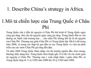 1. Describe China’s strategy in Africa.
1.Mô tả chiến lược của Trung Quốc ở Châu
Phi
Trung Quốc chú ý đến tài nguyên ở Châu Phi khi kinh tế Trung Quốc ngày
càng gia tăng, nhu cầu tài nguyên ngày càng gia tăng. Trung Quốc đầu tư vào
đường xá, bệnh viện trường học…. cho châu Phi nhưng đổi lại là tài nguyên
của Châu Phi. Thương mại giữa Châu Phi và Trung Quốc đạt 106.8 tỉ đô trong
năm 2008, và trong các thập kỷ qua đầu tư của Trung Quốc và viện trợ phát
triển của các nước Châu Phi gia tăng đều đặn.
Từ năm 2004 Trung Quốc thâm nhập vào thị trường nguồn dầu, kim cương,
khoáng chất, hàng hóa. Trung Quốc thỏa thuận gần 14 tỉ đô với các nước giàu
tài nguyên ở Châu Phi. Thương mại ( xuất nhập khẩu ) giữa châu Phi và
Trung Quốc tăng từ 11 tỷ USD năm 2000 lên 56 tỷ USD năm 2006.
 