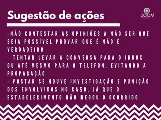 Sugestão de ações
- N Ã O C O N T E S T A R A S O P I N I Õ E S A N Ã O S E R Q U E
S E J A P O S S Í V E L P R O V A R Q U E É N Ã O É
V E R D A D E I R O
- T E N T A R L E V A R A C O N V E R S A P A R A O I N B O X
O U A T É M E S M O P A R A O T E L E F O N , E V I T A N D O A
P R O P A G A Ç Ã O
- P O S T A R S E H O U V E I N V E S T I G A Ç Ã O E P U N I Ç Ã O
D O S E N V O L V I D O S N O C A S O , J Á Q U E O
E S T A B E L E C I M E N T O N Ã O N E G O U O O C O R R I D O
 