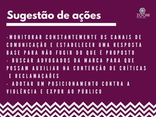 Sugestão de ações
- M O N I T O R A R C O N S T A N T E M E N T E O S C A N A I S D E
C O M U N I C A Ç Ã O E E S T A B E L E C E R U M A R E S P O S T A
B A S E P A R A N Ã O F U G I R D O Q U E É P R O P O S T O
- B U S C A R A D V O G A D O S D A M A R C A P A R A Q U E
P O S S A M A U X I L I A R N A C O N T E N Ç Ã O D E C R Í T I C A S
E R E C L A M A Ç A Õ E S
- A D O T A R U M P O S I C I O N A M E N T O C O N T R A A
V I O L Ê N C I A E E X P O R A O P Ú B L I C O
 