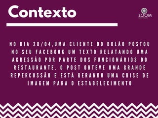 Contexto
N O D I A 2 8 / 0 4 , U M A C L I E N T E D O B O L Ã O P O S T O U
N O S E U F A C E B O O K U M T E X T O R E L A T A N D O U M A
A G R E S S Ã O P O R P A R T E D O S F U N C I O N Á R I O S D O
R E S T A U R A N T E . O P O S T O B T E V E U M A G R A N D E
R E P E R C U S S Ã O E E S T Á G E R A N D O U M A C R I S E D E
I M A G E M P A R A O E S T A B E L E C I M E N T O
 