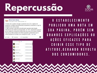 Repercussão
O E S T A B E L E C I M E N T O
P U B L I C O U U M A N O T A E M
S U A P Á G I N A , P O R É M S E M
G R A N D E S E X P L I C A Ç Õ E S O U
A Ç Õ E S E F I C A Z E S P A R A
C O I B I R E S S E T I P O D E
A T I T U D E , G E R A N D O R E V O L T A
D O S C O N S U M I D O R E S .
 