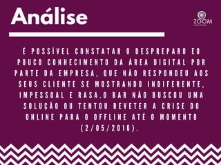 Análise
É P O S S Í V E L C O N S T A T A R O D E S P R E P A R O E O
P O U C O C O N H E C I M E N T O D A Á R E A D I G I T A L P O R
P A R T E D A E M P R E S A , Q U E N Ã O R E S P O N D E U A O S
S E U S C L I E N T E S E M O S T R A N D O I N D I F E R E N T E ,
I M P E S S O A L E R A S A . O B A R N Ã O B U S C O U U M A
S O L U Ç Ã O O U T E N T O U R E V E T E R A C R I S E D O
O N L I N E P A R A O O F F L I N E A T É O M O M E N T O
( 2 / 0 5 / 2 0 1 6 ) .
 