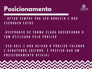 Posicionamento
- O P T A R S E M P R E P O R S E R H O N E S T O E N Ã O
E S C O N D E R F A T O S
- R E S P O N D E R D E F O R M A C L A R A O B S E R V A N D O O
T O M U T I L I Z A D O P E L O P Ú B L I C O
- S E R Á G I L E N Ã O D E I X A R O P Ú B L I C O F A L A N D O
E D E B A T E N D O S O Z I N H O . É P R E C I S O D A R U M
P O S I C I O N A M E N T O O F I C I A L
 