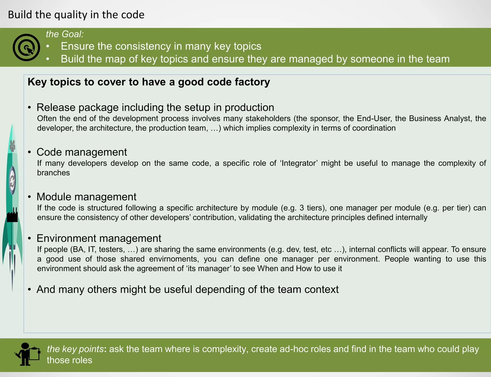 Build the quality in the code
the Goal:
• Ensure the consistency in many key topics
• Build the map of key topics and ensure they are managed by someone in the team
the key points: ask the team where is complexity, create ad-hoc roles and find in the team who could play
those roles
Key topics to cover to have a good code factory
• Release package including the setup in production
Often the end of the development process involves many stakeholders (the sponsor, the End-User, the Business Analyst, the
developer, the architecture, the production team, …) which implies complexity in terms of coordination
• Code management
If many developers develop on the same code, a specific role of ‘Integrator’ might be useful to manage the complexity of
branches
• Module management
If the code is structured following a specific architecture by module (e.g. 3 tiers), one manager per module (e.g. per tier) can
ensure the consistency of other developers’ contribution, validating the architecture principles defined internally
• Environment management
If people (BA, IT, testers, …) are sharing the same environments (e.g. dev, test, etc …), internal conflicts will appear. To ensure
a good use of those shared envirnoments, you can define one manager per environment. People wanting to use this
environment should ask the agreement of ‘its manager’ to see When and How to use it
• And many others might be useful depending of the team context
 