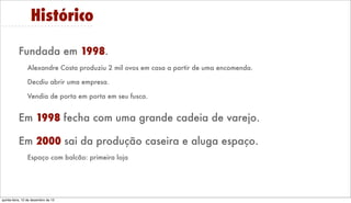 Histórico
Fundada em 1998.
Alexandre Costa produziu 2 mil ovos em casa a partir de uma encomenda.
Decidiu abrir uma empresa.
Vendia de porta em porta em seu fusca.

Em 1998 fecha com uma grande cadeia de varejo.
Em 2000 sai da produção caseira e aluga espaço.
Espaço com balcão: primeira loja

Friday, December 13, 13

 