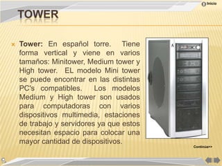 Inicio


    TOWER

   Tower: En español torre. Tiene
    forma vertical y viene en varios
    tamaños: Minitower, Medium tower y
    High tower. EL modelo Mini tower
    se puede encontrar en las distintas
    PC's compatibles.      Los modelos
    Medium y High tower son usados
    para computadoras con varios
    dispositivos multimedia, estaciones
    de trabajo y servidores ya que estos
    necesitan espacio para colocar una
    mayor cantidad de dispositivos.
                                           Continúa>>
 