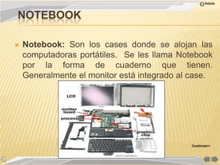 Inicio


NOTEBOOK

   Notebook: Son los cases donde se alojan las
    computadoras portátiles. Se les llama Notebook
    por la forma de cuaderno que tienen.
    Generalmente el monitor está integrado al case.




                                             Continúa>>
 