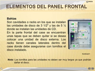 Inicio


ELEMENTOS DEL PANEL FRONTAL

Bahías
Son cavidades o racks en los que se instalan
las unidades de disco de 3 1/2" y las de 5 ¼
donde se instalan las unidades de CD.
En la parte frontal del case se encuentran
unas tapas que se deben quitar si se desea
colocar una unidad de disco externa. Los
racks tienen canales laterales dentro del
case donde debe asegurarse con tornillos el
disco instalado.
                                                                   Continúa>>



Nota: Los tornillos para las unidades no deben ser muy largos ya que podrían
      dañar el disco.
 