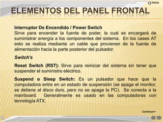 Inicio


ELEMENTOS DEL PANEL FRONTAL
Interruptor De Encendido / Power Switch
Sirve para encender la fuente de poder, la cual se encargará de
suministrar energía a los componentes del sistema. En los cases AT
esto se realiza mediante un cable que provienen de la fuente de
alimentación hacia la parte posterior del pulsador.
Switch's
Reset Switch (RST): Sirve para reiniciar del sistema sin tener que
suspender el suministro eléctrico.
Suspend o Sleep Switch: Es un pulsador que hace que la
computadora entre en un estado de suspensión (se apaga el monitor,
se detiene el disco duro, pero no se apaga la PC). Se conecta a la
mainboard. Generalmente es usado en las computadoras con
tecnología ATX.

                                                           Continúa>>
 