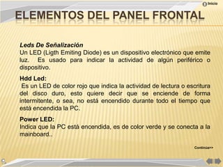 Inicio


ELEMENTOS DEL PANEL FRONTAL

Leds De Señalización
Un LED (Ligth Emiting Diode) es un dispositivo electrónico que emite
luz. Es usado para indicar la actividad de algún periférico o
dispositivo.
Hdd Led:
 Es un LED de color rojo que indica la actividad de lectura o escritura
del disco duro, esto quiere decir que se enciende de forma
intermitente, o sea, no está encendido durante todo el tiempo que
está encendida la PC.
Power LED:
Indica que la PC está encendida, es de color verde y se conecta a la
mainboard..

                                                                 Continúa>>
 