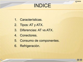 Inicio



             INDICE

1. Características.
2. Tipos: AT y ATX.
3. Diferencias: AT vs ATX.
4. Conectores.
5. Consumo de componentes.
6. Refrigeración.
 