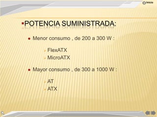Inicio




POTENCIA SUMINISTRADA:

    Menor consumo , de 200 a 300 W :

          FlexATX

          MicroATX


    Mayor consumo , de 300 a 1000 W :

          AT

          ATX
 