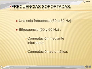 Inicio


FRECUENCIAS SOPORTADAS:


     Una sola frecuencia (50 o 60 Hz)

     Bifrecuencia (50 y 60 Hz) :

           Conmutación   mediante
           interruptor.

           Conmutación   automática.
 
