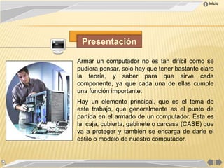 Inicio




 Presentación

Armar un computador no es tan difícil como se
pudiera pensar, solo hay que tener bastante claro
la teoría, y saber para que sirve cada
componente, ya que cada una de ellas cumple
una función importante.
Hay un elemento principal, que es el tema de
este trabajo, que generalmente es el punto de
partida en el armado de un computador. Esta es
la caja, cubierta, gabinete o carcasa (CASE) que
va a proteger y también se encarga de darle el
estilo o modelo de nuestro computador.
 