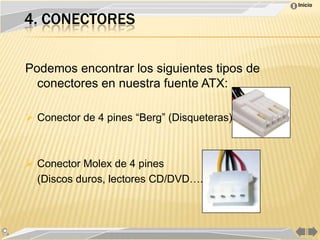 Inicio


4. CONECTORES


Podemos encontrar los siguientes tipos de
  conectores en nuestra fuente ATX:

 Conector de 4 pines “Berg” (Disqueteras).



 Conector Molex de 4 pines
  (Discos duros, lectores CD/DVD….)
 