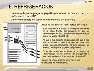 Inicio


6. REFRIGERACION
La fuente de poder juega un papel importante en el proceso de
enfriamiento de la PC.
La función exacta es sacar el aire caliente del gabinete.
                         El flujo de aire dentro de la PC trabaja como sigue:
                           El aire frío entra a través de las rejillas existentes
                           en la parte frontal del gabinete. El aire es
                           calentado por los dispositivos como el procesador,
                           tarjeta de video, chipset, etc.
                           Ya que el aire caliente es menos denso que el aire
                           frío, la tendencia natural es que se vaya para
                           arriba, consecuentemente, el aire caliente es
                           retenido en la parte superior del gabinete.
                           El ventilador de enfriamiento de la fuente de
                           poder trabaja como un extractor de aire, jalando el
                           aire caliente de esta área y sacándolo de la PC.
                         Fuentes de poder grandes tiene dos o tres
                         ventiladores de enfriamiento.
 