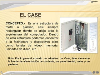 Inicio




          EL CASE
CONCEPTO.- Es una estructura de
metal o plástico, casi siempre
rectangular donde se aloja toda la
arquitectura del computador. Dentro
de esta estructura podemos encontrar
a la Mainboard y dispositivos tales
como tarjeta de video, memoria,
unidades de disco, etc.

 Nota: Por lo general, cuando se adquiere un Case, éste viene con
 la fuente de alimentación de corriente, un panel frontal, racks y un
 parlante
 