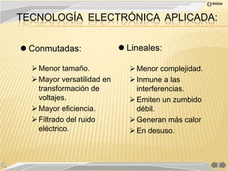 Inicio



TECNOLOGÍA ELECTRÓNICA APLICADA:


 Conmutadas:                Lineales:

   Menor tamaño.              Menor complejidad.
   Mayor versatilidad en      Inmune a las
    transformación de           interferencias.
    voltajes.                  Emiten un zumbido
   Mayor eficiencia.           débil.
   Filtrado del ruido         Generan más calor
    eléctrico.                 En desuso.
 