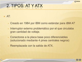 Inicio


    2. TIPOS: AT Y ATX

   AT:

       Creado en 1984 por IBM como estándar para IBM AT
       Interruptor externo problemático por el que circulaba
        gran cantidad de voltaje.
       Conectores a la placa base poco diferenciables
        (solucionado mediante 4 pines centrales negros)
       Reemplazada con la salida de ATX.
 