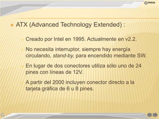 Inicio




   ATX (Advanced Technology Extended) :

        Creado por Intel en 1995. Actualmente en v2.2.
        No necesita interruptor, siempre hay energía
         circulando, stand-by, para encendido mediante SW.
        En lugar de dos conectores utiliza sólo uno de 24
         pines con líneas de 12V.
        A partir del 2000 incluyen conector directo a la
         tarjeta gráfica de 6 u 8 pines.
 