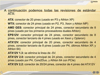 Inicio




A continuación podemos todas las revisiones de estándar
  ATX:
 ATX: conector de 20 pines (usado en P3 y Athlon XP)
 WTX: conector de 24 pines (usado en P2, P3, Xeon y Athlon MP)
 AMD GES: conector principal de 24 pines, conector secundario de 8
  pines (usado por los primeros procesadores duales Athlon)
 EPS12V: conector principal de 24 pines, conector secundario de 8
  pines, conector terciario de 4 pines (usado en Xeon y Opteron)
 ATX12V: conector principal de 20 pines, conector secundario de 4
  pines, conector terciario de 8 pines (usado por P4, últimos Athlon XP, y
  Athlon 64)
 ATX12V 1.3: se elimina la linea de -5V.
 ATX12V 2.0: conector principal de 24 pines, conector secundario de 4
  pines (usado por P4, Core2Duo, y Athlon 64 con PCIe)
 ATX12V 2.2: conector de 20/24 pines, conector de 4 pines del ATX12V
 