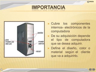 Inicio



IMPORTANCIA


        Cubre los componentes
         internos- electrónicos de la
         computadora
        De su adquisición depende
         el tipo de computadora
         que se desea adquirir.
        Define el diseño, color o
         material según el cliente
         que va a adquirirlo.
 